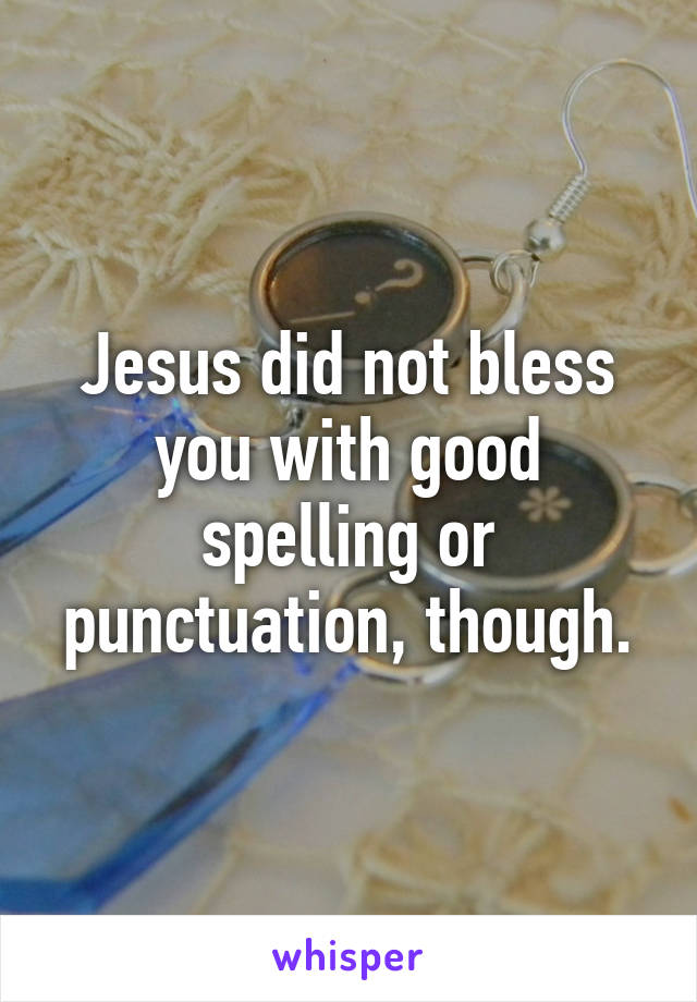Jesus did not bless you with good spelling or punctuation, though.