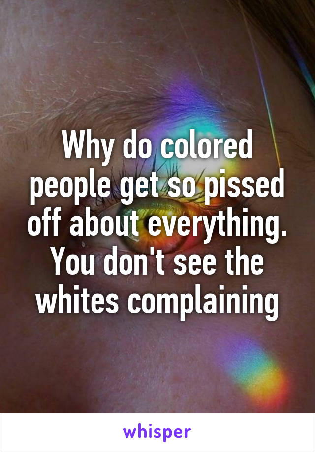 Why do colored people get so pissed off about everything. You don't see the whites complaining