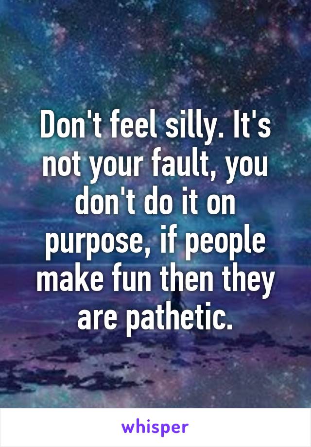 Don't feel silly. It's not your fault, you don't do it on purpose, if people make fun then they are pathetic.