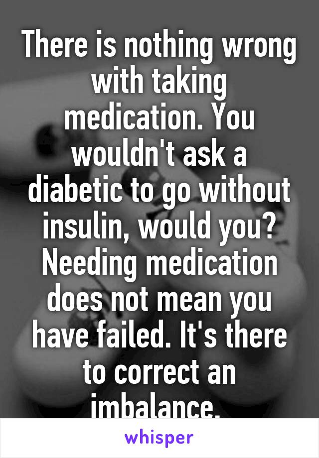 There is nothing wrong with taking medication. You wouldn't ask a diabetic to go without insulin, would you? Needing medication does not mean you have failed. It's there to correct an imbalance. 