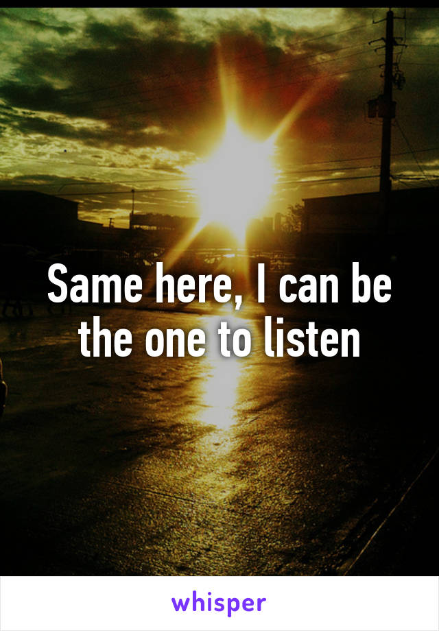 Same here, I can be the one to listen