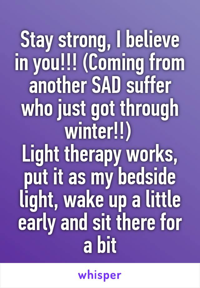 Stay strong, I believe in you!!! (Coming from another SAD suffer who just got through winter!!) 
Light therapy works, put it as my bedside light, wake up a little early and sit there for a bit