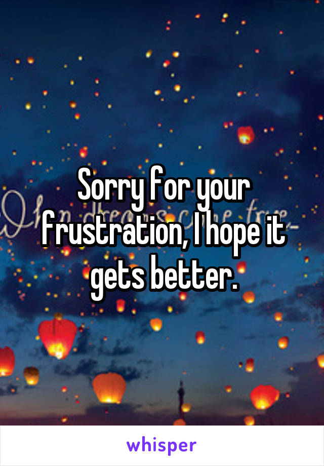 Sorry for your frustration, I hope it gets better.