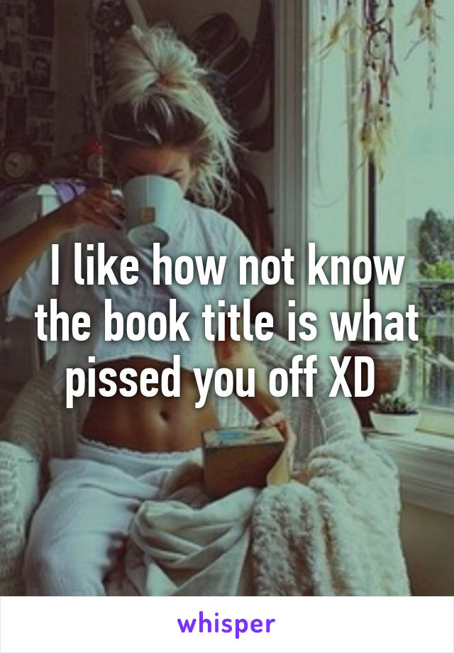 I like how not know the book title is what pissed you off XD 