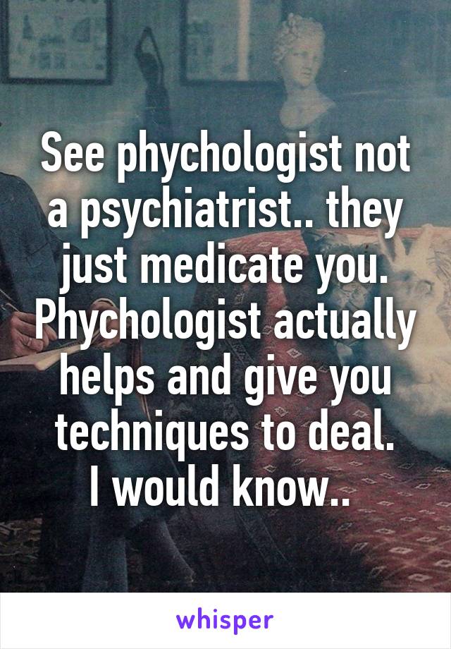 See phychologist not a psychiatrist.. they just medicate you. Phychologist actually helps and give you techniques to deal.
I would know.. 