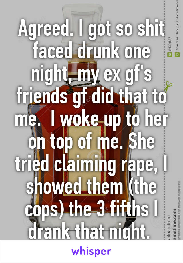 Agreed. I got so shit faced drunk one night, my ex gf's friends gf did that to me.  I woke up to her on top of me. She tried claiming rape, I showed them (the cops) the 3 fifths I drank that night. 
