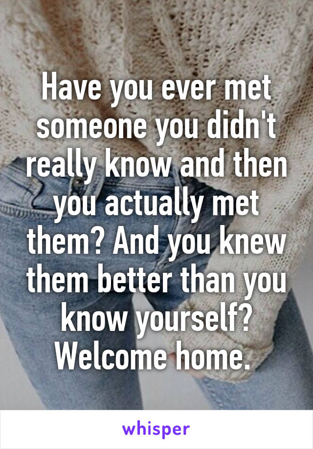 Have you ever met someone you didn't really know and then you actually met them? And you knew them better than you know yourself? Welcome home. 