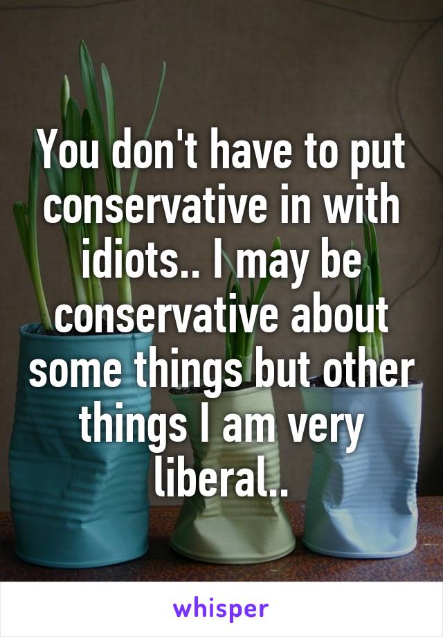 You don't have to put conservative in with idiots.. I may be conservative about some things but other things I am very liberal..