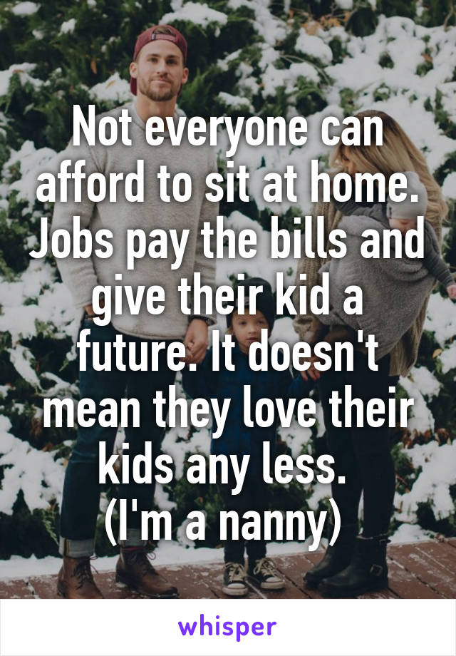 Not everyone can afford to sit at home. Jobs pay the bills and give their kid a future. It doesn't mean they love their kids any less. 
(I'm a nanny) 