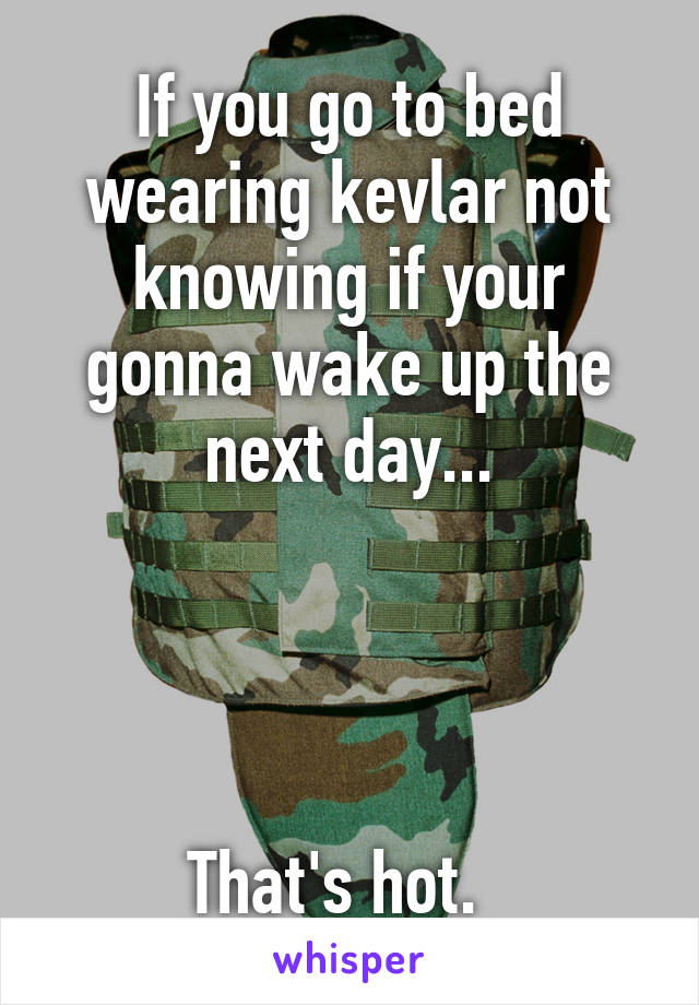 If you go to bed wearing kevlar not knowing if your gonna wake up the next day...




That's hot.  