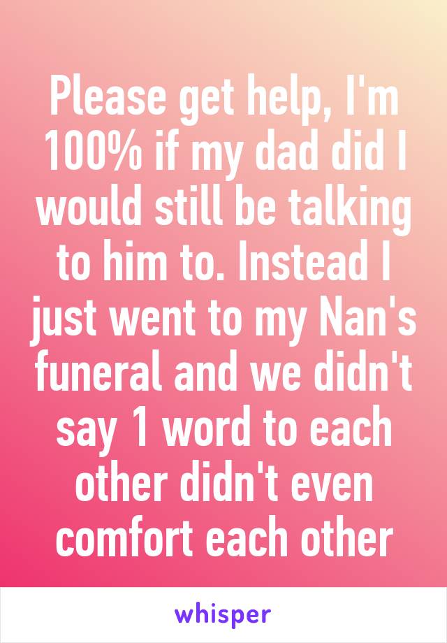 Please get help, I'm 100% if my dad did I would still be talking to him to. Instead I just went to my Nan's funeral and we didn't say 1 word to each other didn't even comfort each other