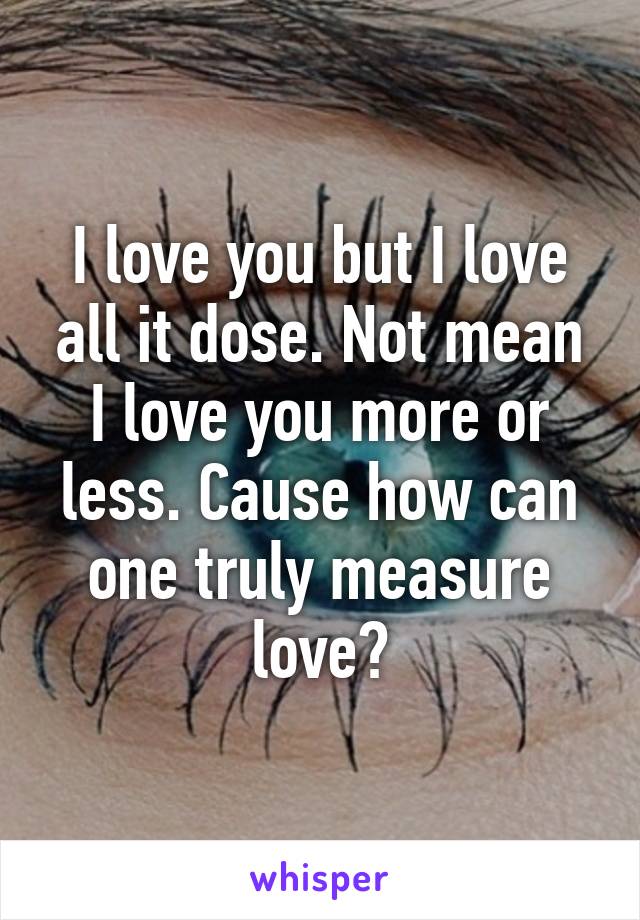 I love you but I love all it dose. Not mean I love you more or less. Cause how can one truly measure love?