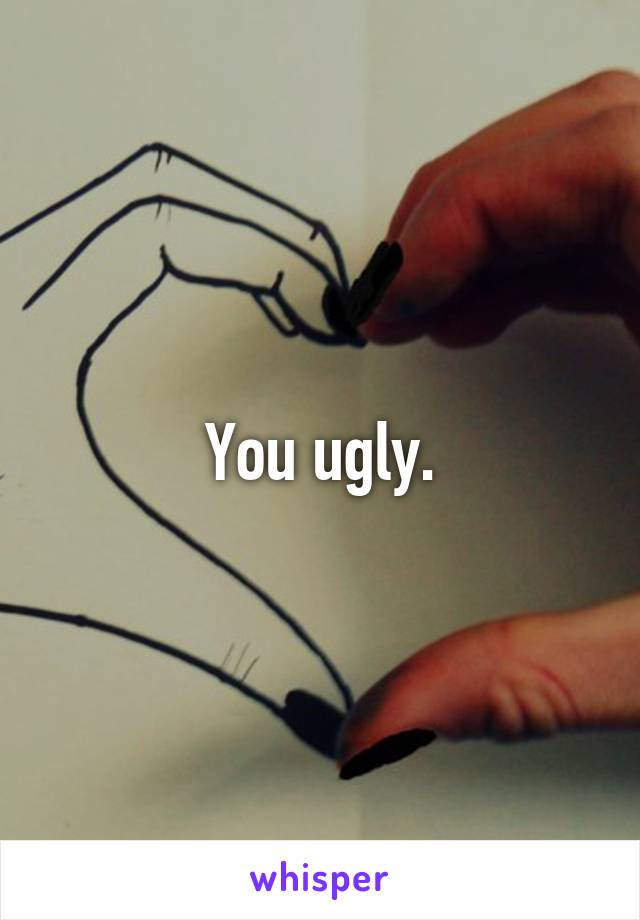 You ugly.