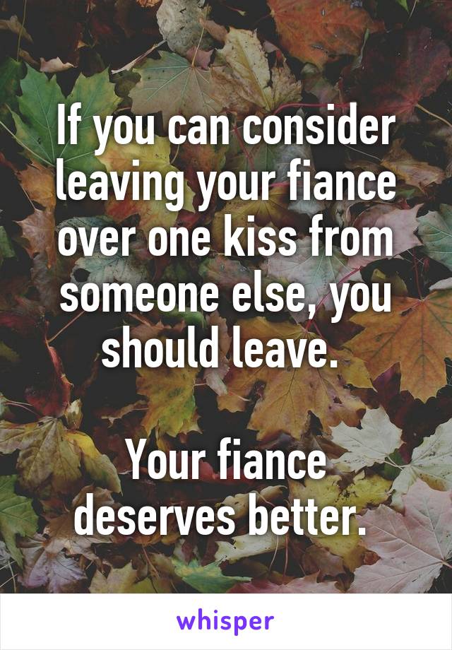 If you can consider leaving your fiance over one kiss from someone else, you should leave. 

Your fiance deserves better. 