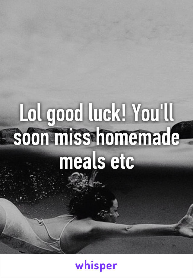 Lol good luck! You'll soon miss homemade meals etc
