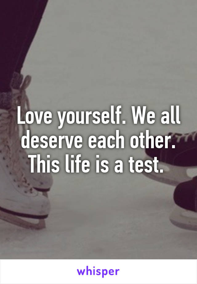 Love yourself. We all deserve each other. This life is a test. 