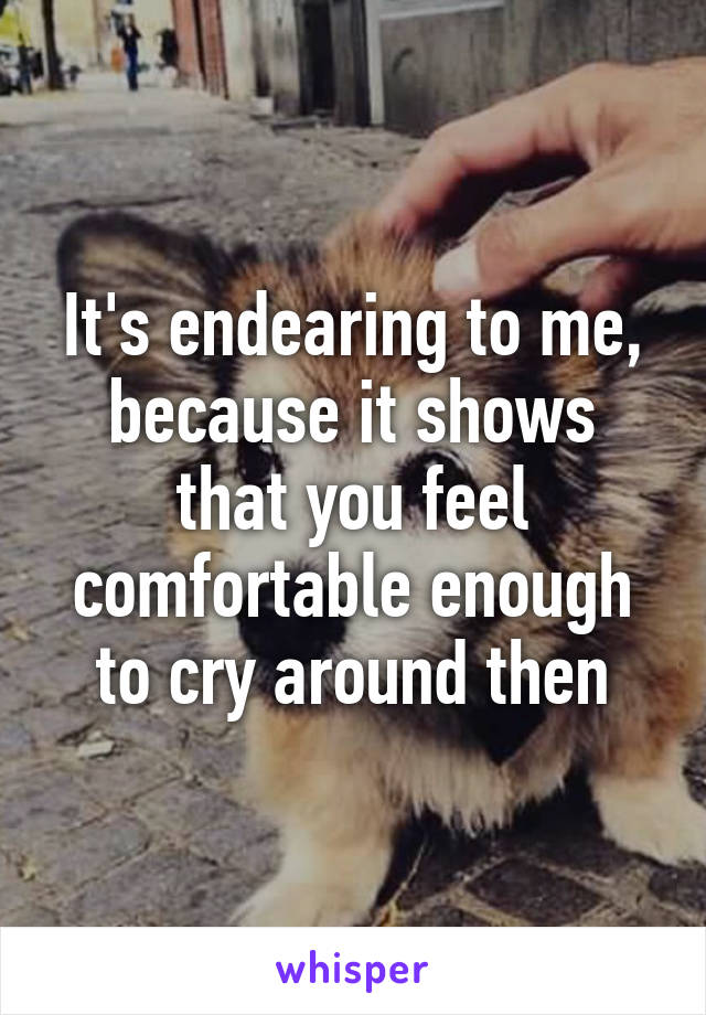 It's endearing to me, because it shows that you feel comfortable enough to cry around then