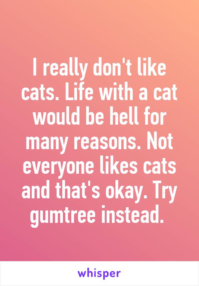 I really don't like cats. Life with a cat would be hell for many reasons. Not everyone likes cats and that's okay. Try gumtree instead. 