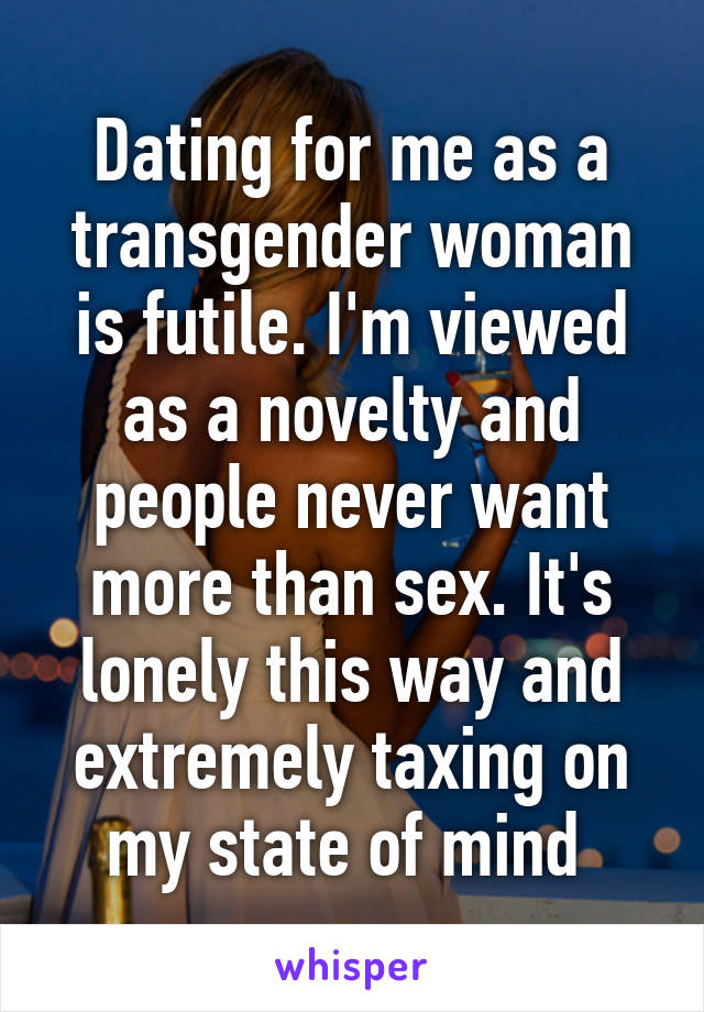 Dating for me as a transgender woman is futile. I'm viewed as a novelty and people never want more than sex. It's lonely this way and extremely taxing on my state of mind 