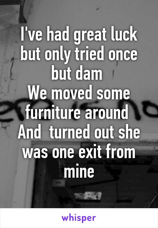 I've had great luck but only tried once but dam 
We moved some furniture around 
And  turned out she was one exit from mine
