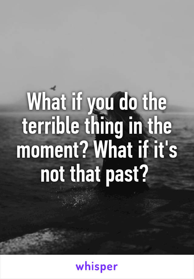 What if you do the terrible thing in the moment? What if it's not that past? 