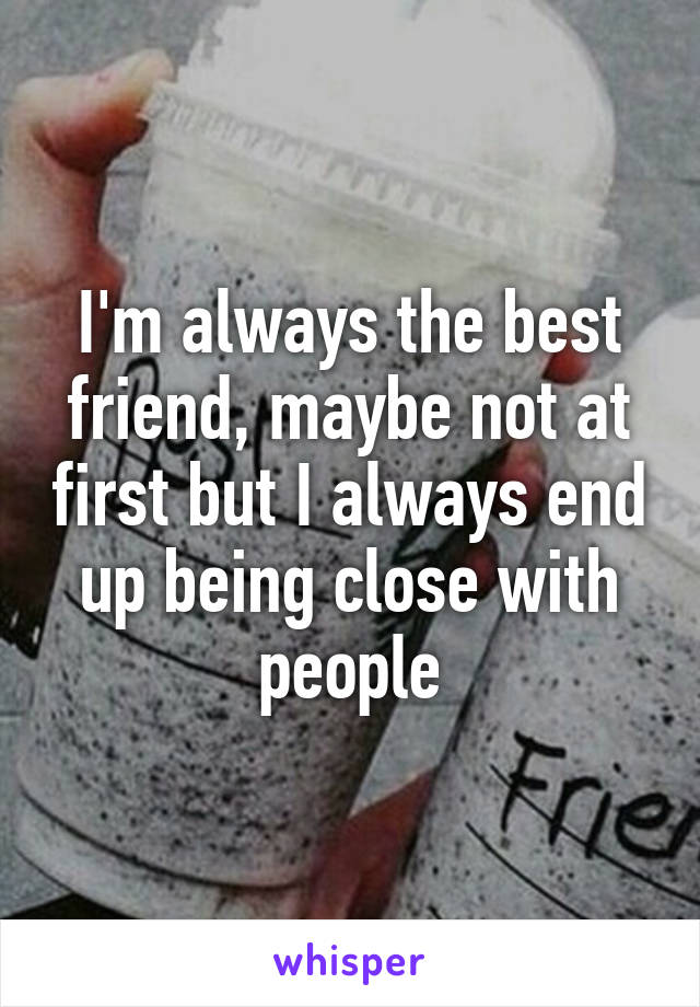 I'm always the best friend, maybe not at first but I always end up being close with people