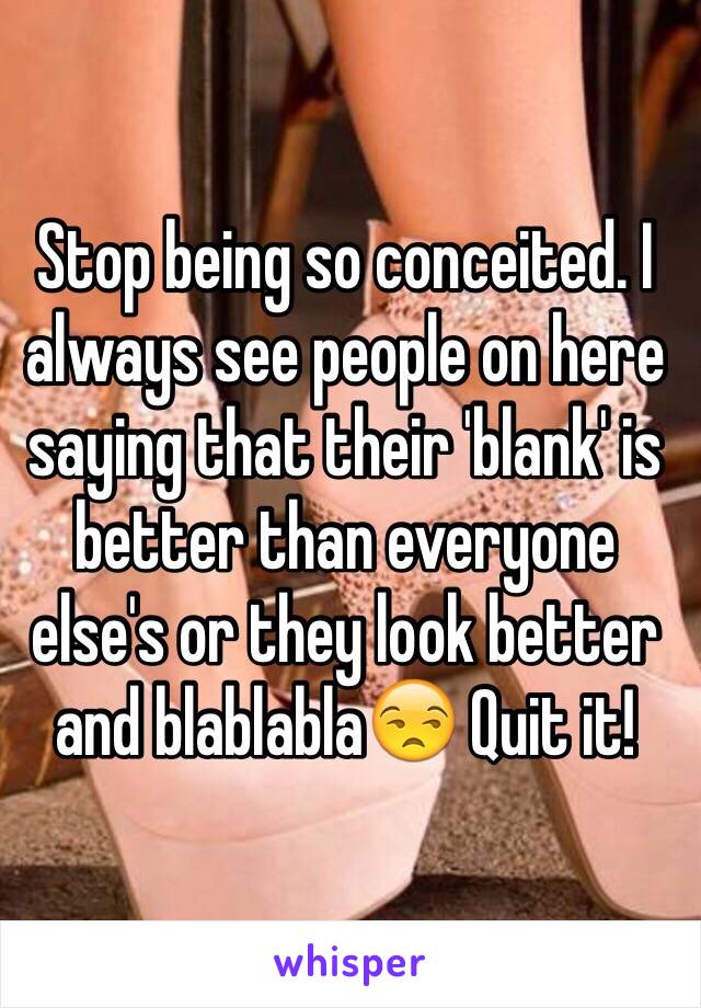 Stop being so conceited. I always see people on here saying that their 'blank' is better than everyone else's or they look better and blablabla😒 Quit it! 
