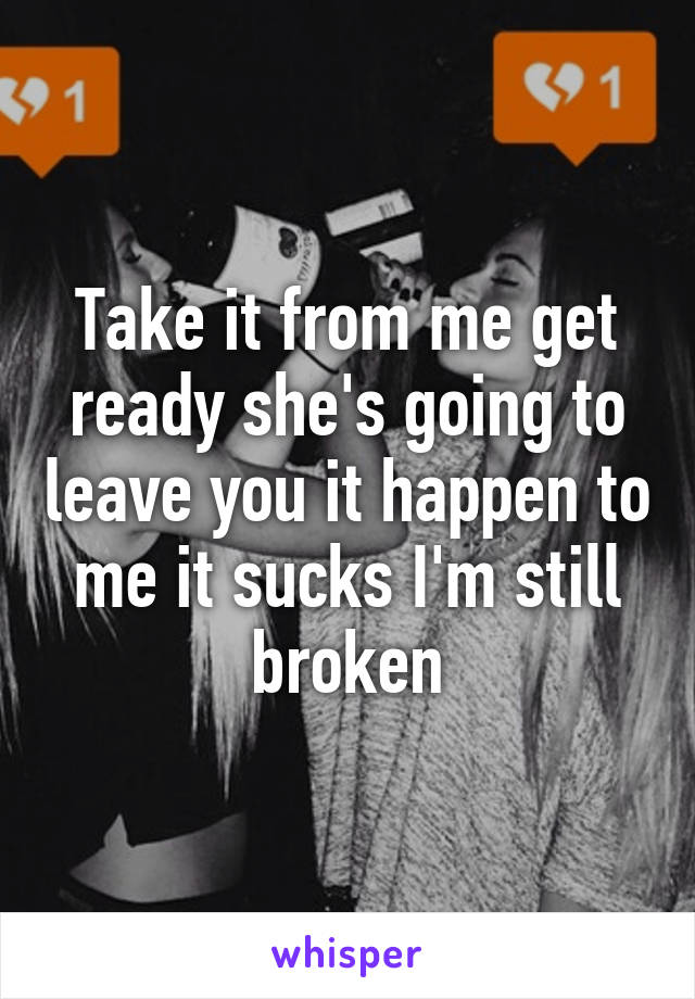 Take it from me get ready she's going to leave you it happen to me it sucks I'm still broken