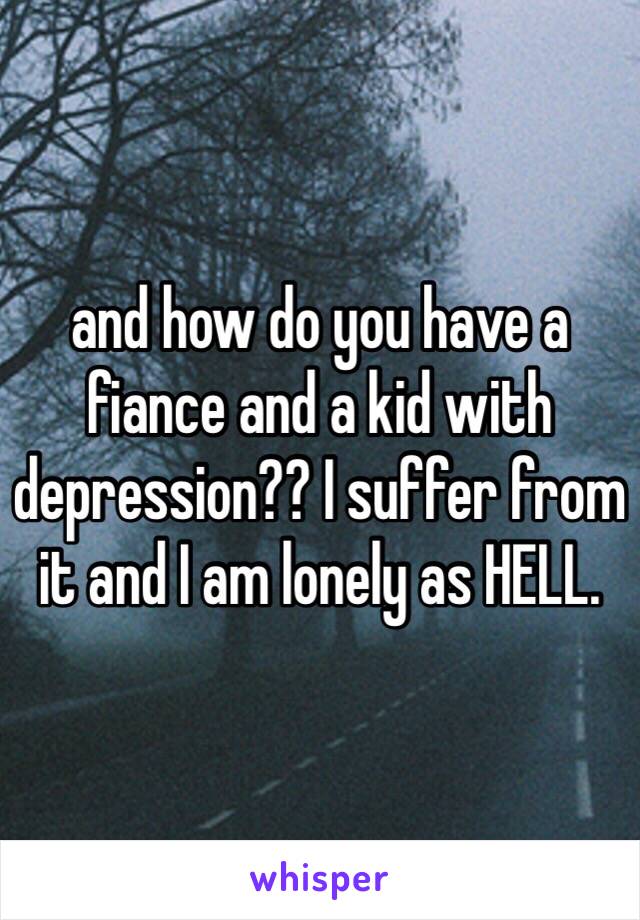 and how do you have a fiance and a kid with depression?? I suffer from it and I am lonely as HELL.