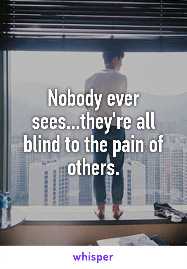 Nobody ever sees...they're all blind to the pain of others.