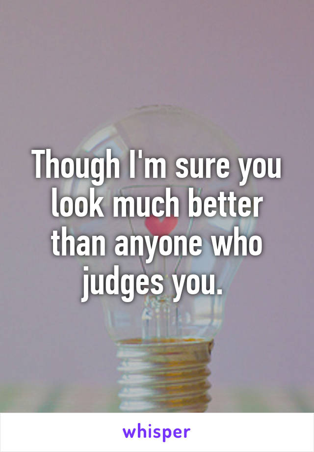 Though I'm sure you look much better than anyone who judges you. 