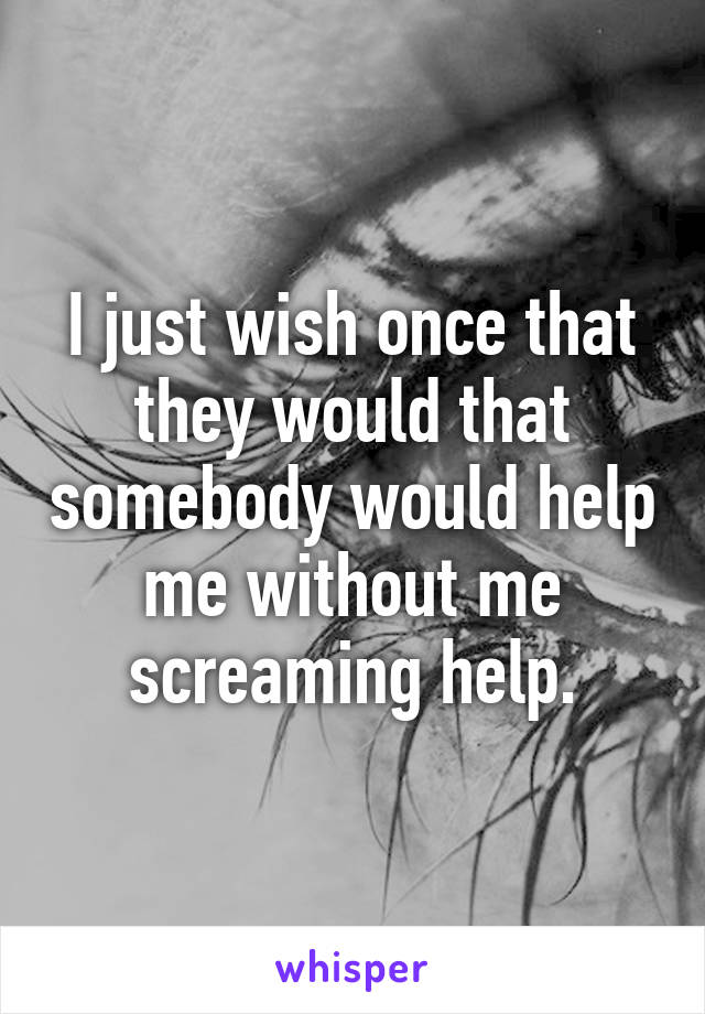 I just wish once that they would that somebody would help me without me screaming help.