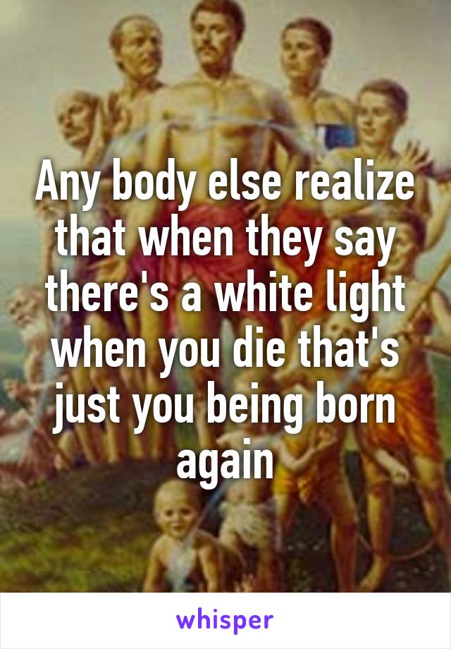 Any body else realize that when they say there's a white light when you die that's just you being born again