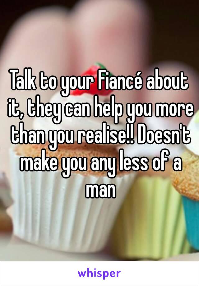 Talk to your Fiancé about it, they can help you more than you realise!! Doesn't make you any less of a man