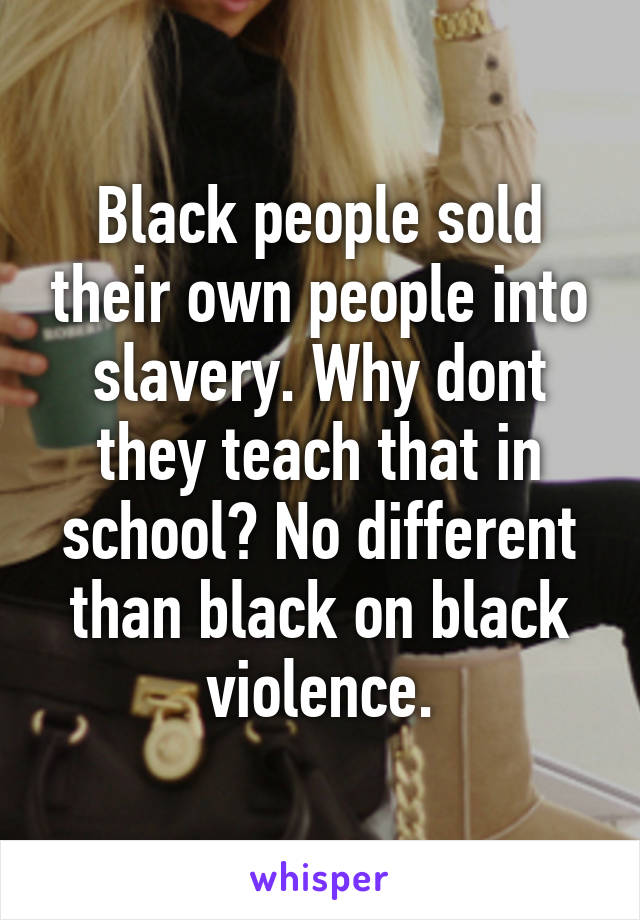 Black people sold their own people into slavery. Why dont they teach that in school? No different than black on black violence.