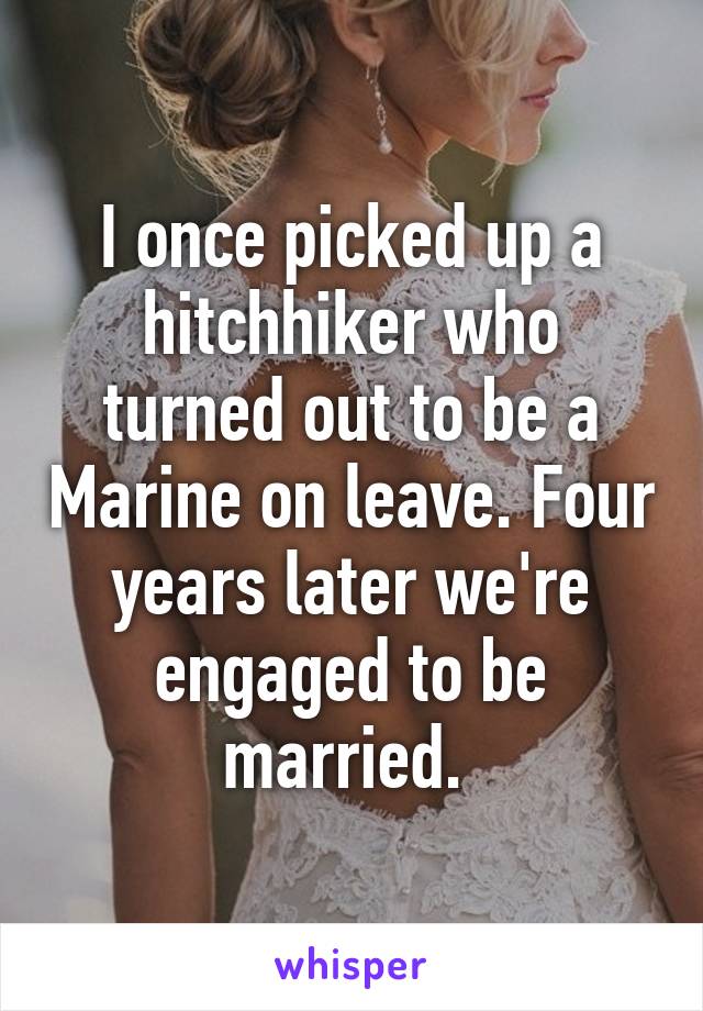 I once picked up a hitchhiker who turned out to be a Marine on leave. Four years later we're engaged to be married. 
