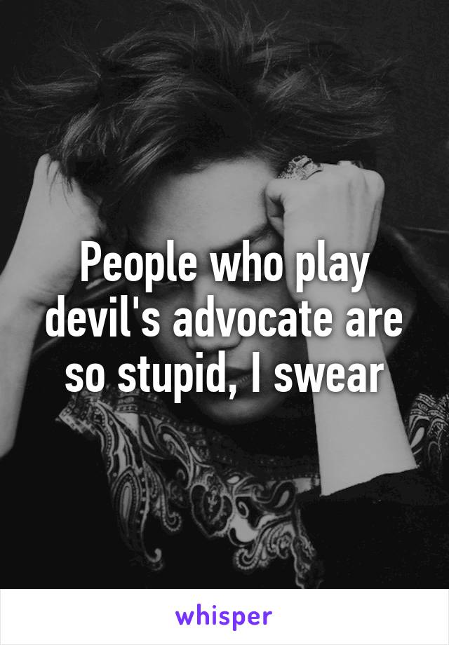 People who play devil's advocate are so stupid, I swear
