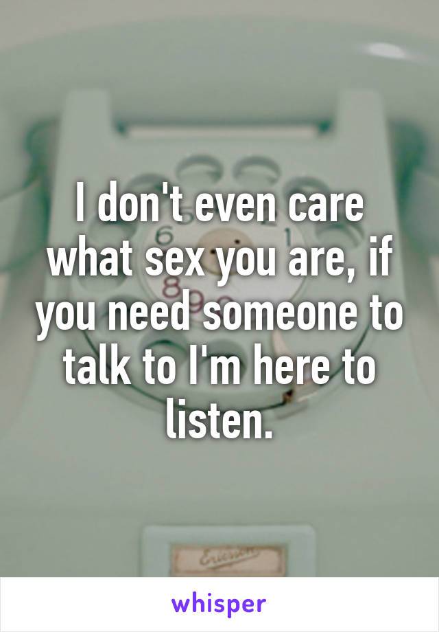 I don't even care what sex you are, if you need someone to talk to I'm here to listen.