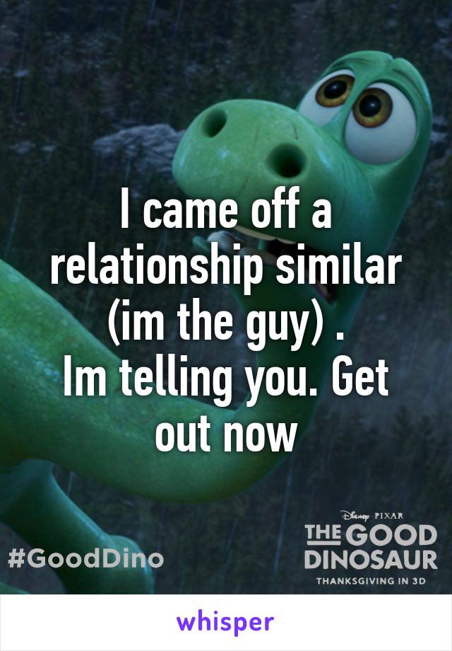 I came off a relationship similar (im the guy) .
Im telling you. Get out now