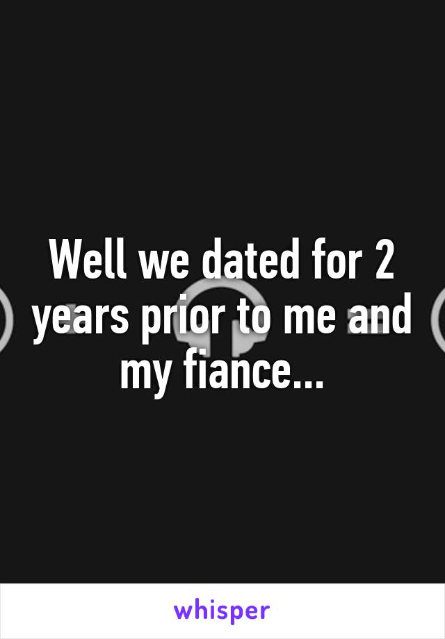 Well we dated for 2 years prior to me and my fiance...