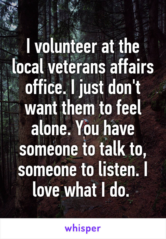 I volunteer at the local veterans affairs office. I just don't want them to feel alone. You have someone to talk to, someone to listen. I love what I do. 
