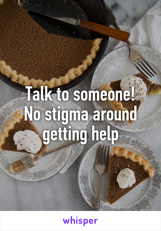 Talk to someone!
No stigma around getting help
