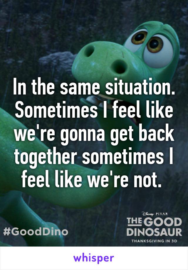 In the same situation. Sometimes I feel like we're gonna get back together sometimes I feel like we're not. 