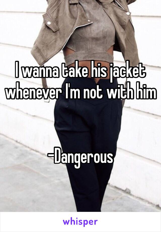 I wanna take his jacket whenever I'm not with him 


-Dangerous 
