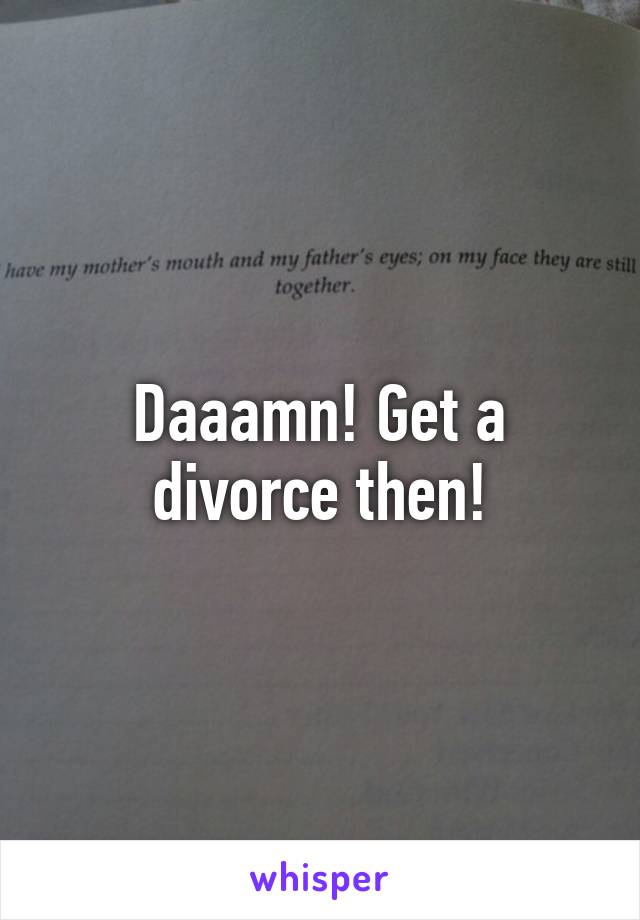 Daaamn! Get a divorce then!