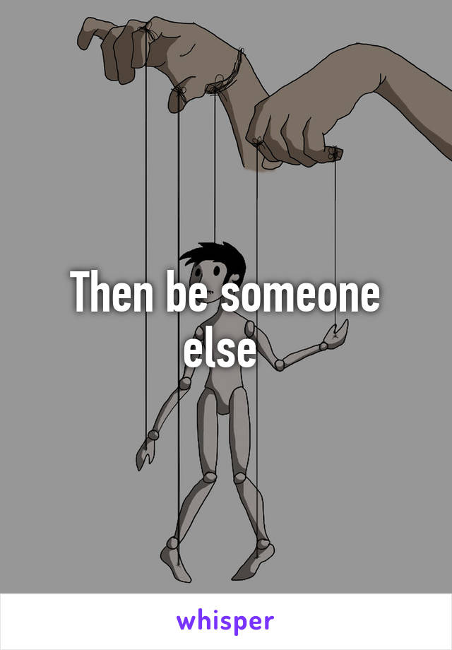 Then be someone else 