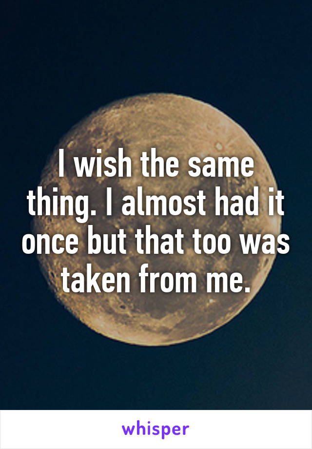 I wish the same thing. I almost had it once but that too was taken from me.