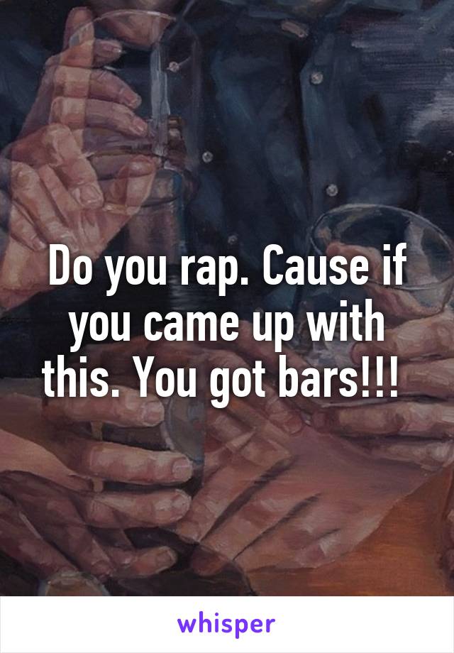 Do you rap. Cause if you came up with this. You got bars!!! 