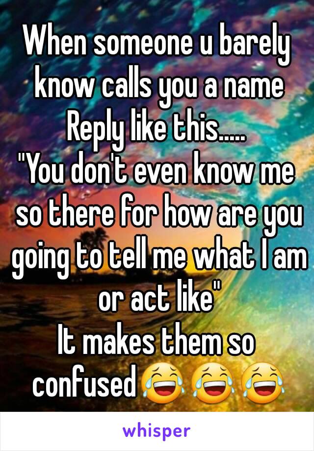 When someone u barely know calls you a name
Reply like this.....
"You don't even know me so there for how are you going to tell me what I am or act like"
It makes them so confused😂😂😂
