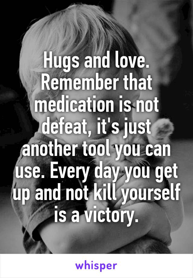 Hugs and love. Remember that medication is not defeat, it's just another tool you can use. Every day you get up and not kill yourself is a victory.